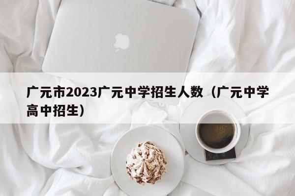 广元市2023广元中学招生人数（广元中学高中招生）