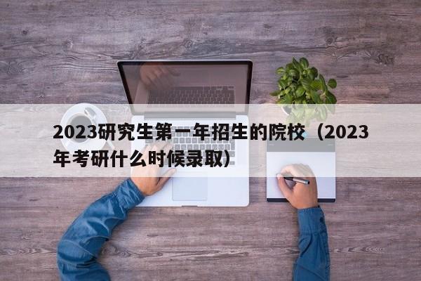 2023研究生第一年招生的院校（2023年考研什么时候录取）