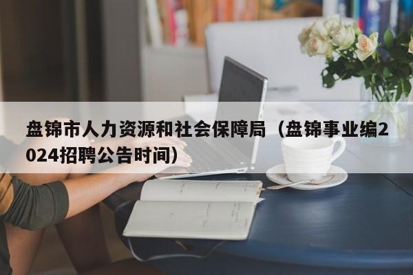 盘锦市人力资源和社会保障局（盘锦事业编2024招聘公告时间）