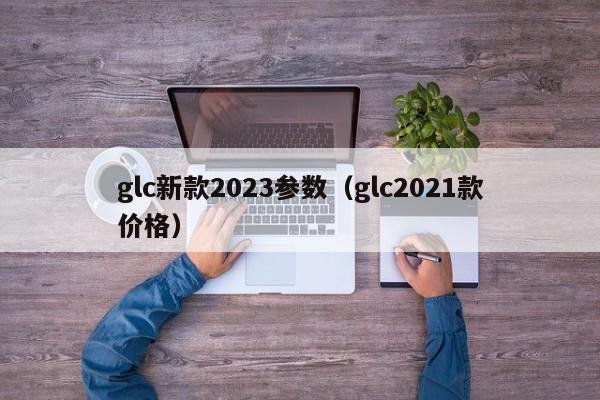 glc新款2023参数（glc2021款价格）