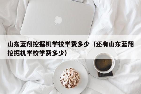 山东蓝翔挖掘机学校学费多少（还有山东蓝翔挖掘机学校学费多少）