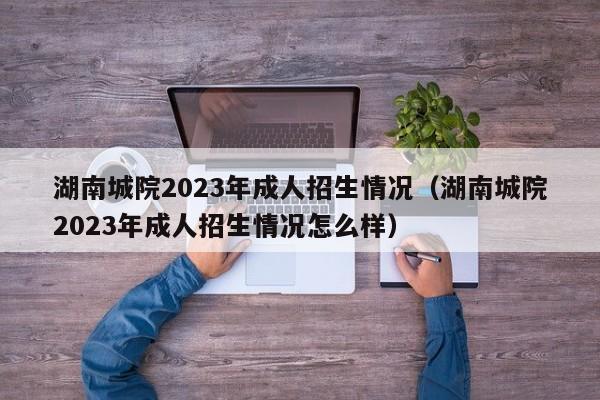 湖南城院2023年成人招生情况（湖南城院2023年成人招生情况怎么样）