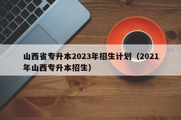 山西省专升本2023年招生计划（2021年山西专升本招生）