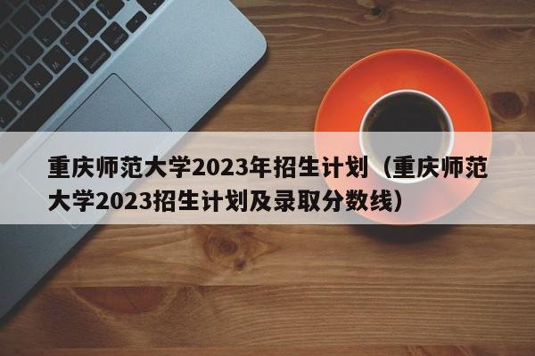 重庆师范大学2023年招生计划（重庆师范大学2023招生计划及录取分数线）