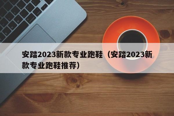 安踏2023新款专业跑鞋（安踏2023新款专业跑鞋推荐）