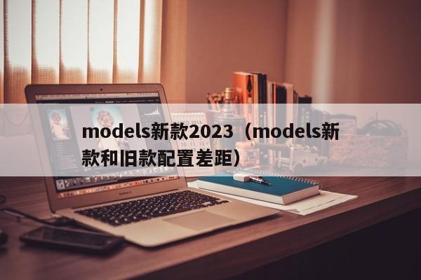 models新款2023（models新款和旧款配置差距）