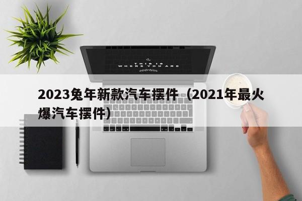 2023兔年新款汽车摆件（2021年最火爆汽车摆件）