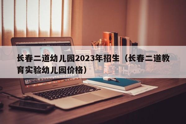 长春二道幼儿园2023年招生（长春二道教育实验幼儿园价格）