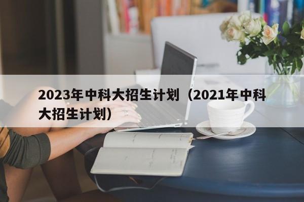 2023年中科大招生计划（2021年中科大招生计划）