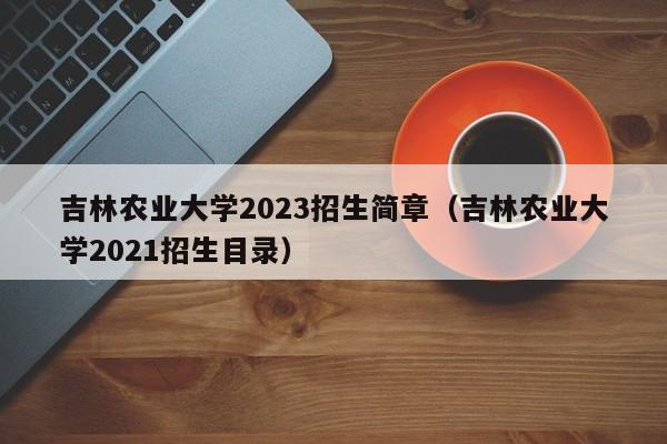 吉林农业大学2023招生简章（吉林农业大学2021招生目录）