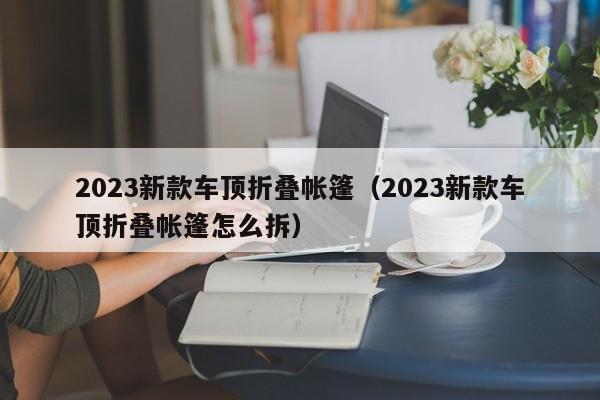 2023新款车顶折叠帐篷（2023新款车顶折叠帐篷怎么拆）