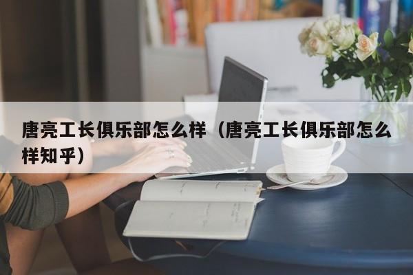 唐亮工长俱乐部怎么样（唐亮工长俱乐部怎么样知乎）